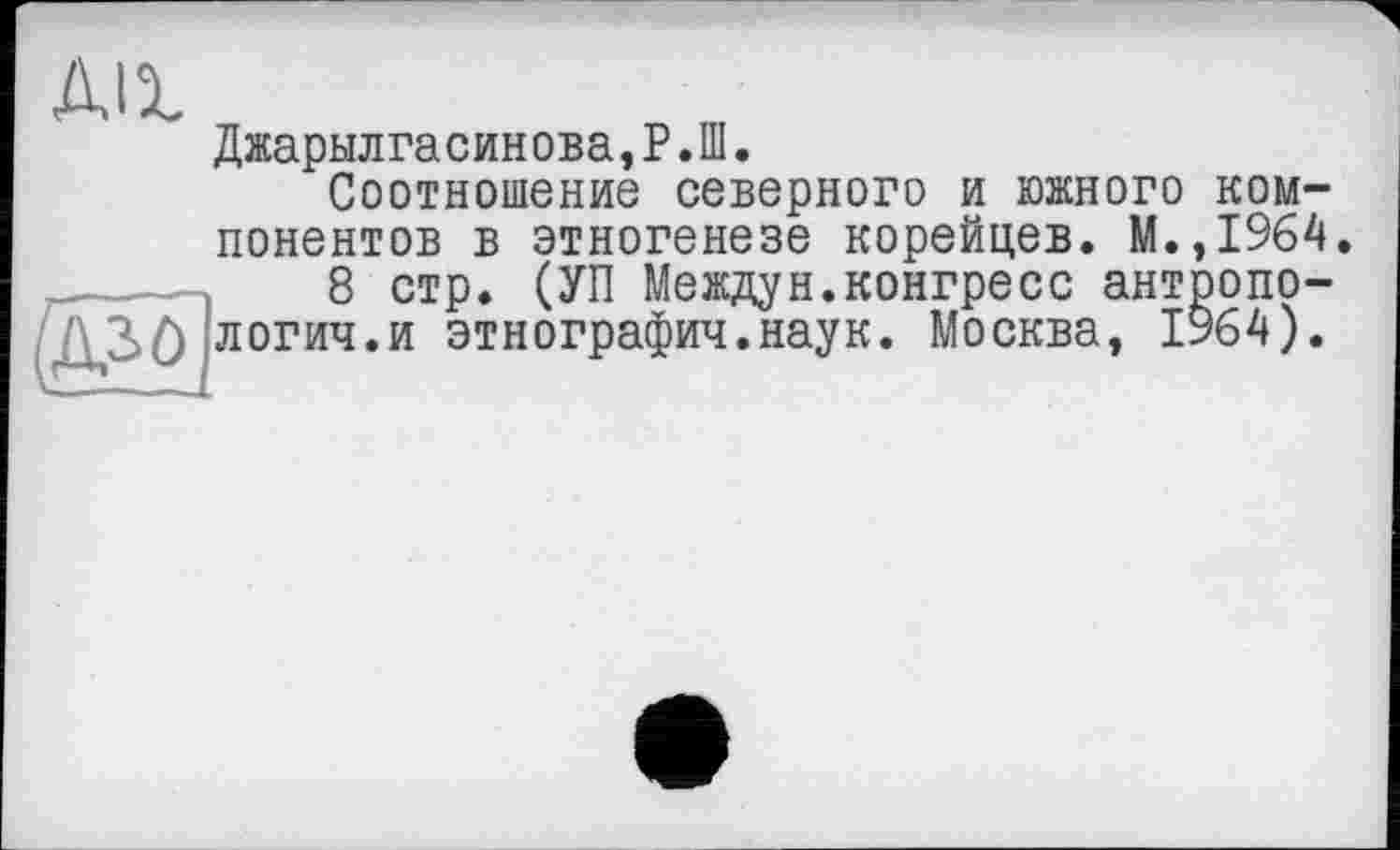 ﻿All
Джарылгасинова,Р.Ш.
Соотношение северного и южного компонентов в этногенезе корейцев. М.,1964.
8 стр. (УП Междун.конгресс антропо-
[ч.и этнография.наук. Москва. 1964).